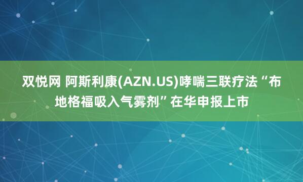双悦网 阿斯利康(AZN.US)哮喘三联疗法“布地格福吸入气雾剂”在华申报上市