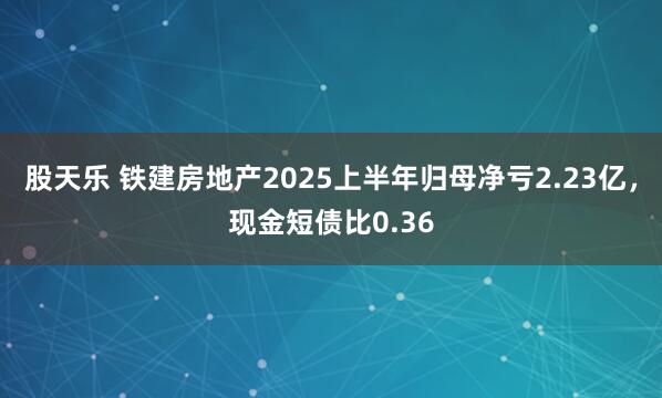 股天乐 铁建房地产2025上半年归母净亏2.23亿，现金短债比0.36