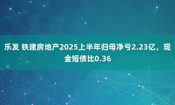 乐发 铁建房地产2025上半年归母净亏2.23亿，现金短债比0.36