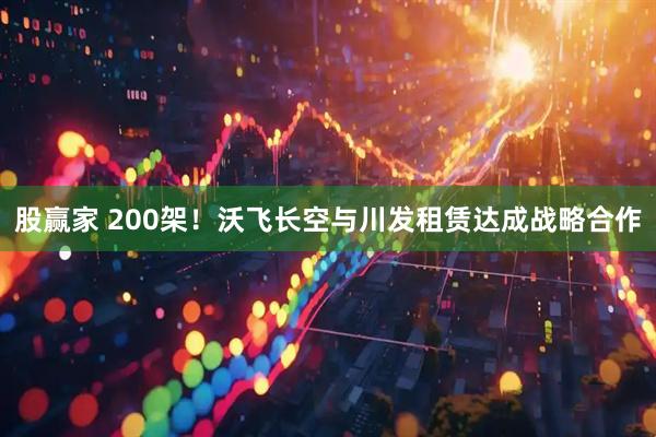 股赢家 200架！沃飞长空与川发租赁达成战略合作