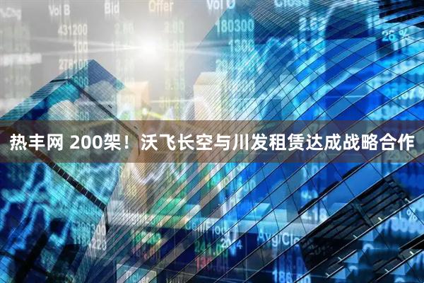 热丰网 200架！沃飞长空与川发租赁达成战略合作