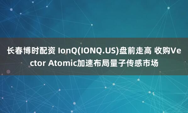 长春博时配资 IonQ(IONQ.US)盘前走高 收购Vector Atomic加速布局量子传感市场