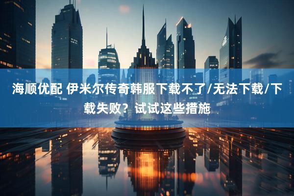 海顺优配 伊米尔传奇韩服下载不了/无法下载/下载失败？试试这些措施