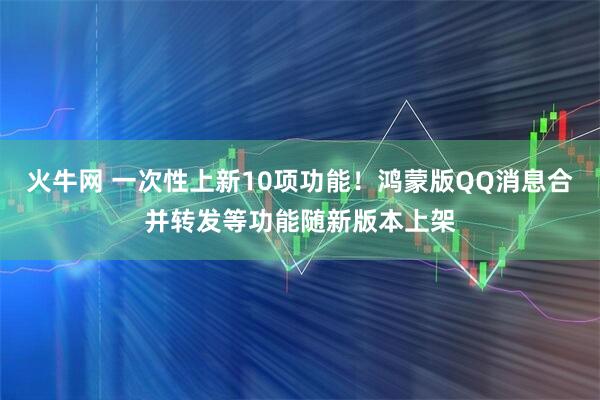 火牛网 一次性上新10项功能！鸿蒙版QQ消息合并转发等功能随新版本上架