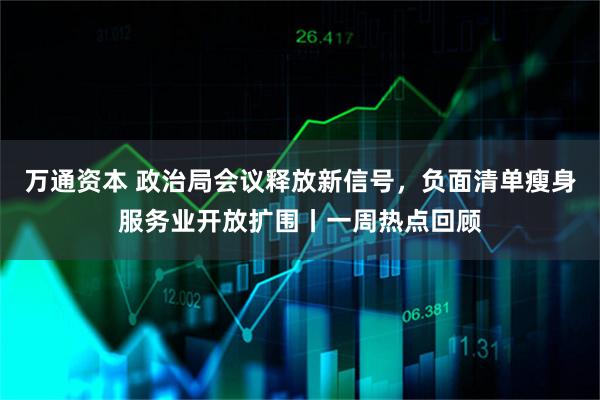 万通资本 政治局会议释放新信号，负面清单瘦身服务业开放扩围丨一周热点回顾
