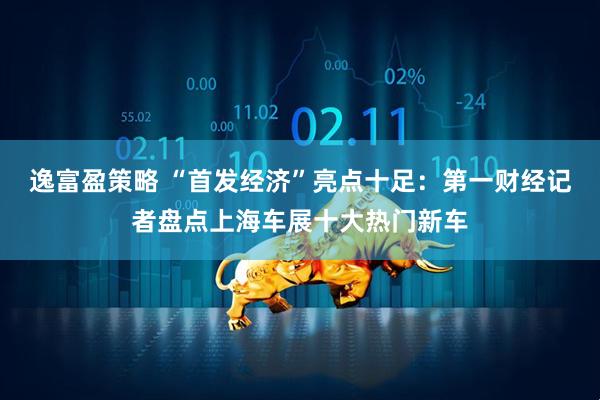 逸富盈策略 “首发经济”亮点十足：第一财经记者盘点上海车展十大热门新车