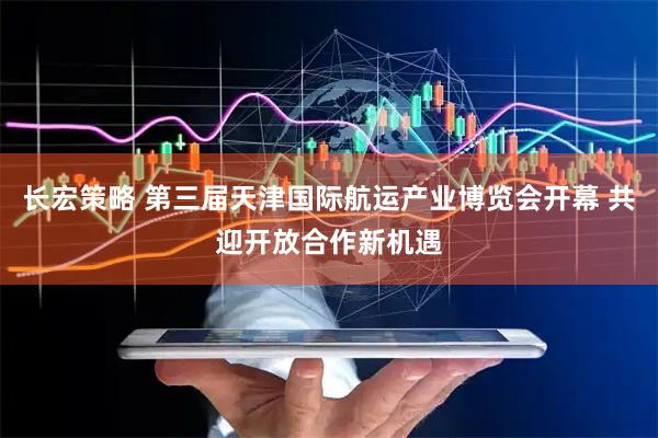 长宏策略 第三届天津国际航运产业博览会开幕 共迎开放合作新机遇