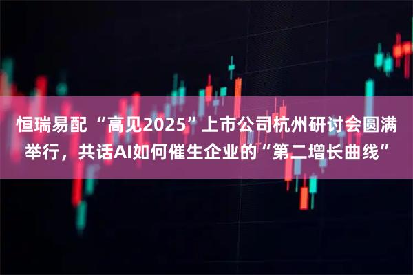 恒瑞易配 “高见2025”上市公司杭州研讨会圆满举行，共话AI如何催生企业的“第二增长曲线”