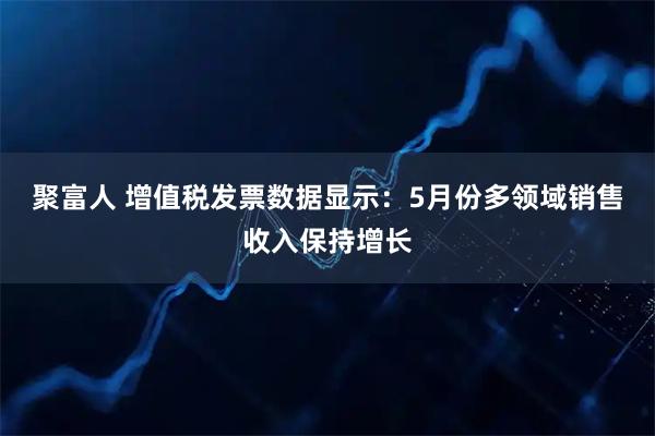 聚富人 增值税发票数据显示：5月份多领域销售收入保持增长