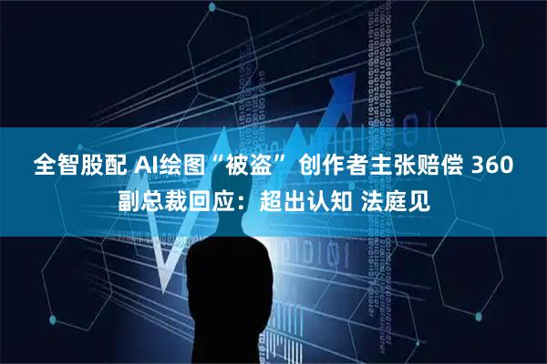 全智股配 AI绘图“被盗” 创作者主张赔偿 360副总裁回应：超出认知 法庭见
