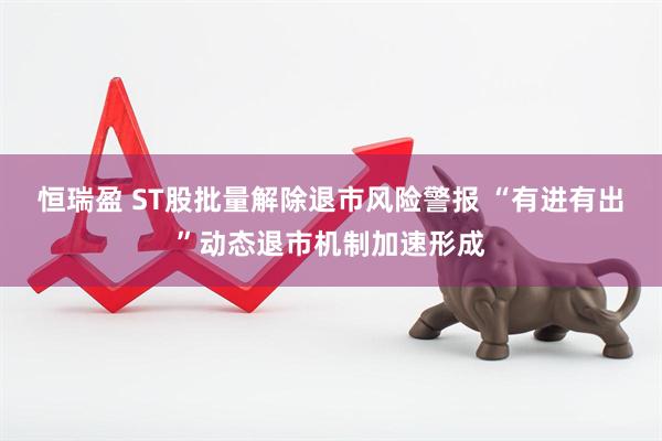 恒瑞盈 ST股批量解除退市风险警报 “有进有出”动态退市机制加速形成