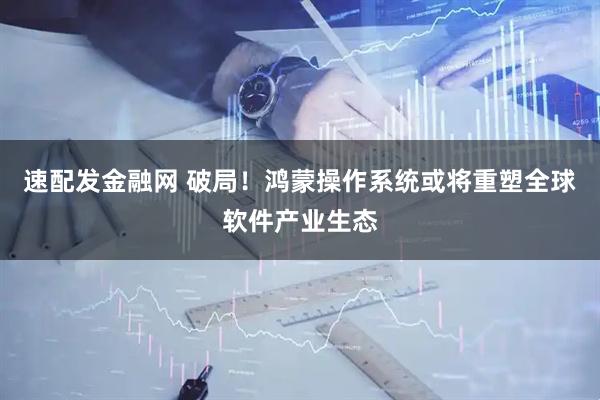 速配发金融网 破局！鸿蒙操作系统或将重塑全球软件产业生态