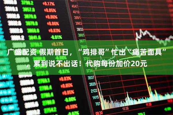 广盛配资 假期首日，“鸡排哥”忙出“痛苦面具”，累到说不出话！代购每份加价20元