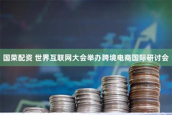 国荣配资 世界互联网大会举办跨境电商国际研讨会