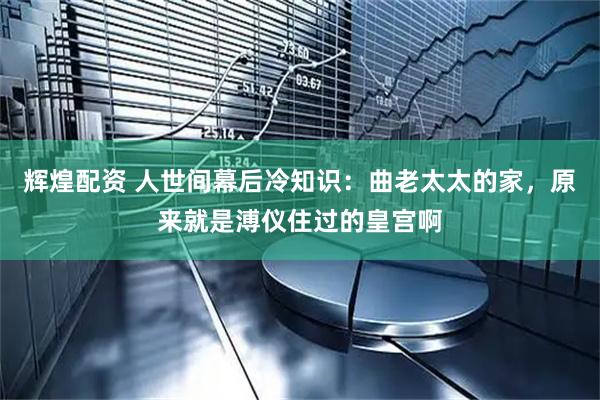 辉煌配资 人世间幕后冷知识：曲老太太的家，原来就是溥仪住过的皇宫啊