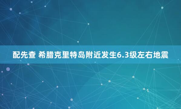 配先查 希腊克里特岛附近发生6.3级左右地震