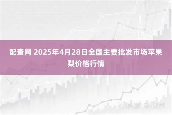配查网 2025年4月28日全国主要批发市场苹果梨价格行情