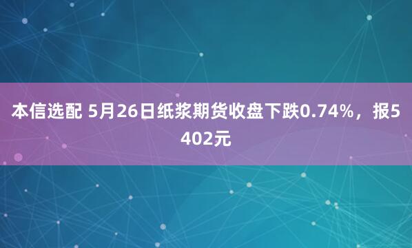 本信选配 5月26日纸浆期货收盘下跌0.74%，报5402元