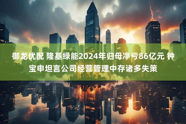 御龙优配 隆基绿能2024年归母净亏86亿元 钟宝申坦言公司经营管理中存诸多失策