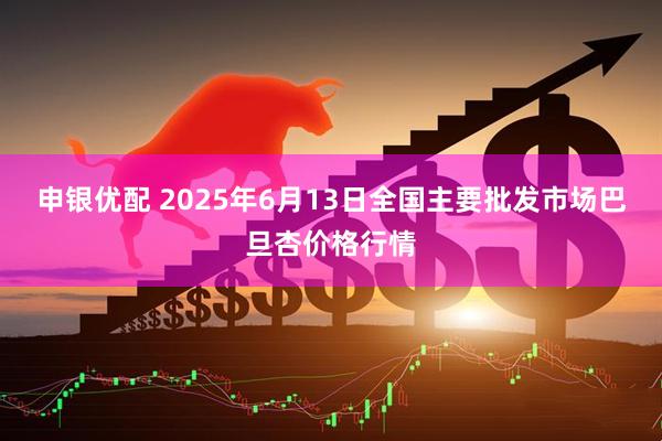 申银优配 2025年6月13日全国主要批发市场巴旦杏价格行情