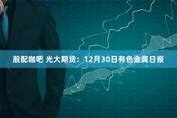 股配咖吧 光大期货：12月30日有色金属日报