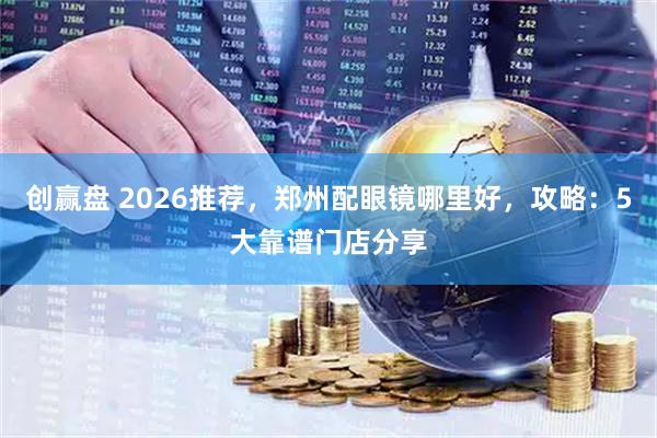创赢盘 2026推荐，郑州配眼镜哪里好，攻略：5大靠谱门店分享