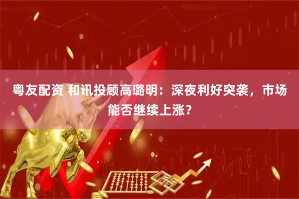 粤友配资 和讯投顾高璐明：深夜利好突袭，市场能否继续上涨？