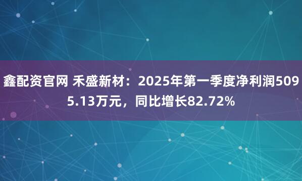 鑫配资官网 禾盛新材：2025年第一季度净利润5095.13万元，同比增长82.72%