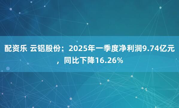 配资乐 云铝股份：2025年一季度净利润9.74亿元，同比下降16.26%
