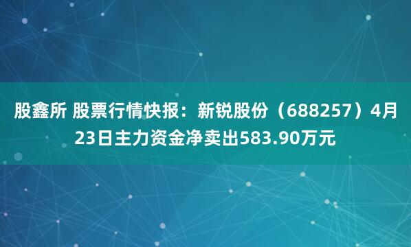 股鑫所 股票行情快报：新锐股份（688257）4月23日主力资金净卖出583.90万元
