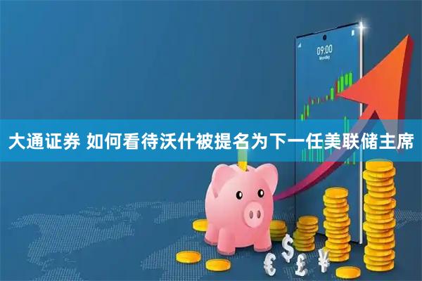 大通证券 如何看待沃什被提名为下一任美联储主席