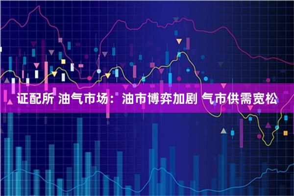 证配所 油气市场：油市博弈加剧 气市供需宽松