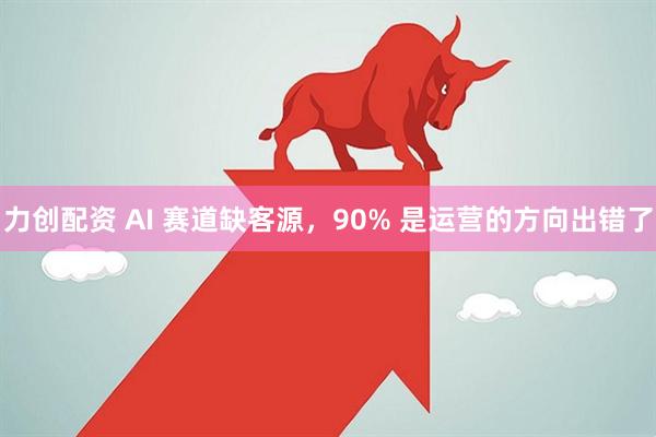 力创配资 AI 赛道缺客源，90% 是运营的方向出错了