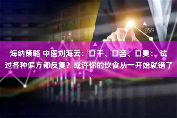 海纳策略 中医刘海云：口干、口苦、口臭： 试过各种偏方都反复？或许你的饮食从一开始就错了