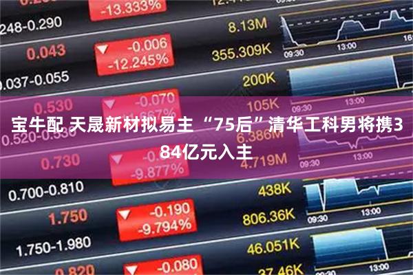 宝牛配 天晟新材拟易主 “75后”清华工科男将携384亿元入主