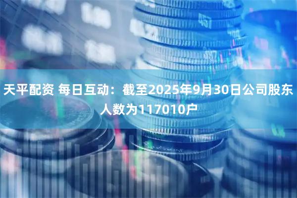 天平配资 每日互动：截至2025年9月30日公司股东人数为117010户