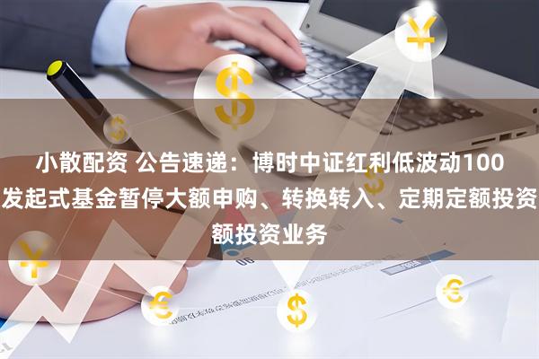 小散配资 公告速递：博时中证红利低波动100指数发起式基金暂停大额申购、转换转入、定期定额投资业务