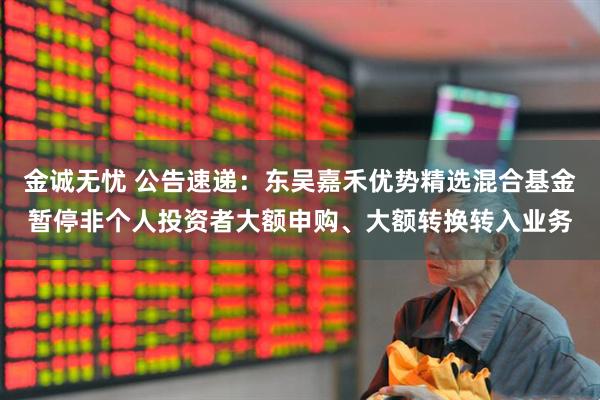 金诚无忧 公告速递：东吴嘉禾优势精选混合基金暂停非个人投资者大额申购、大额转换转入业务