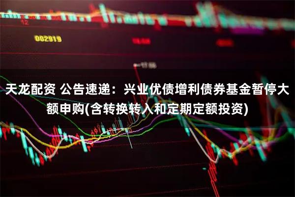 天龙配资 公告速递：兴业优债增利债券基金暂停大额申购(含转换转入和定期定额投资)