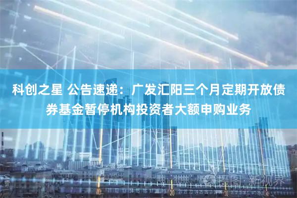 科创之星 公告速递：广发汇阳三个月定期开放债券基金暂停机构投资者大额申购业务