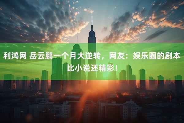 利鸿网 岳云鹏一个月大逆转，网友：娱乐圈的剧本比小说还精彩！