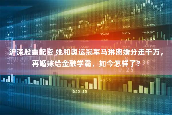 沪深股票配资 她和奥运冠军马琳离婚分走千万，再婚嫁给金融学霸，如今怎样了？