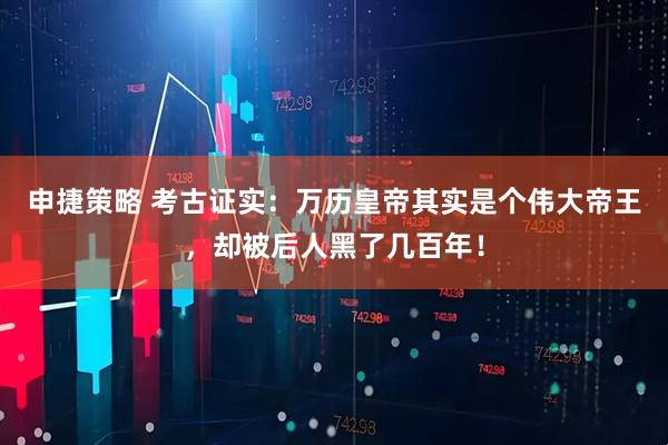 申捷策略 考古证实：万历皇帝其实是个伟大帝王，却被后人黑了几百年！