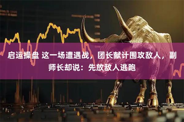 启运操盘 这一场遭遇战，团长献计围攻敌人，副师长却说：先放敌人逃跑