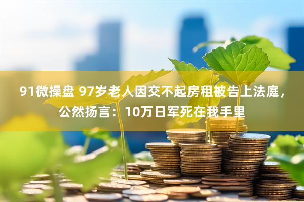 91微操盘 97岁老人因交不起房租被告上法庭,公然扬言:10万日军死在我手里