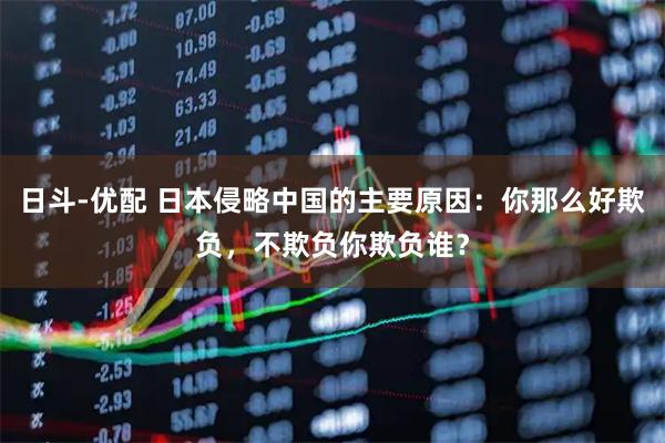 日斗-优配 日本侵略中国的主要原因：你那么好欺负，不欺负你欺负谁？