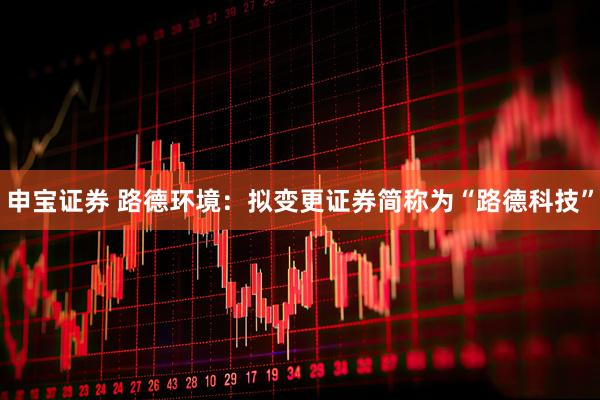 申宝证券 路德环境：拟变更证券简称为“路德科技”