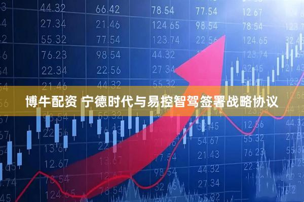 博牛配资 宁德时代与易控智驾签署战略协议