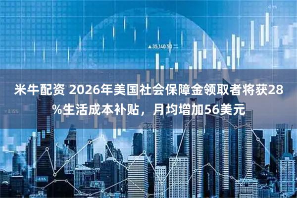 米牛配资 2026年美国社会保障金领取者将获28%生活成本补贴，月均增加56美元