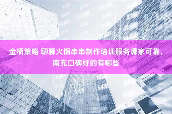 金橘策略 聊聊火锅串串制作培训服务哪家可靠，南充口碑好的有哪些